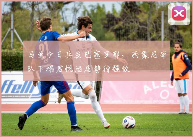 马竞今日兵发巴塞罗那，西蒙尼率队下榻君悦酒店静待强敌