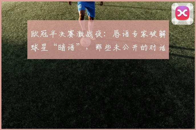 欧冠半决赛激战夜：唇语专家破解球星“暗语”，那些未公开的对话藏了多少秘密