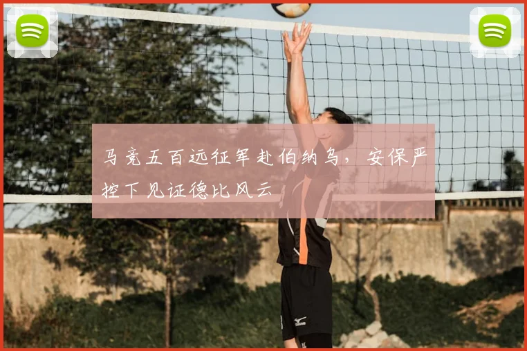 马竞五百远征军赴伯纳乌，安保严控下见证德比风云